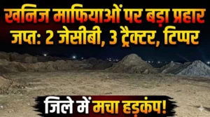 खनिज माफियाओं पर प्रशासन का बड़ा प्रहार: 2 जेसीबी, 3 ट्रैक्टर और टिप्पर जप्त, जिले में मचा हड़कंप